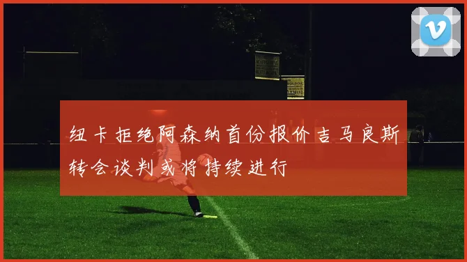 纽卡拒绝阿森纳首份报价吉马良斯转会谈判或将持续进行