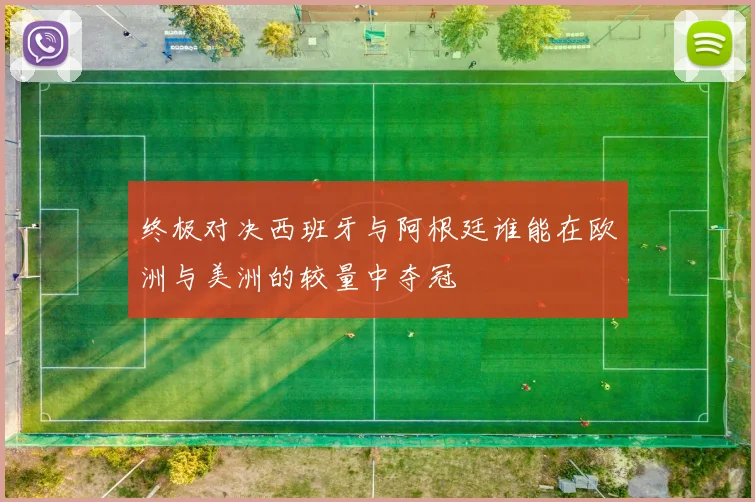 终极对决西班牙与阿根廷谁能在欧洲与美洲的较量中夺冠