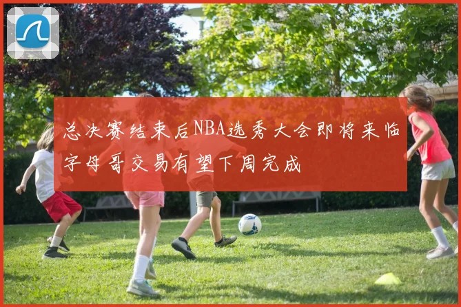 总决赛结束后NBA选秀大会即将来临字母哥交易有望下周完成