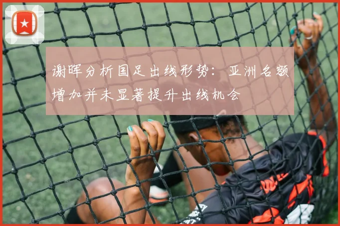 谢晖分析国足出线形势：亚洲名额增加并未显著提升出线机会