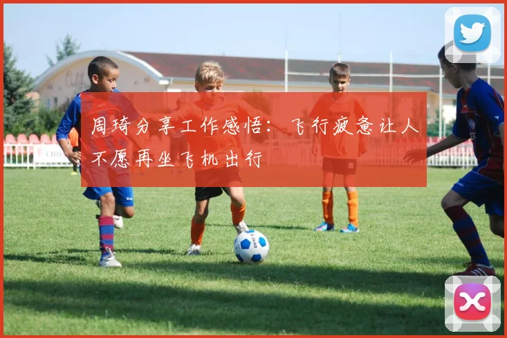 周琦分享工作感悟：飞行疲惫让人不愿再坐飞机出行