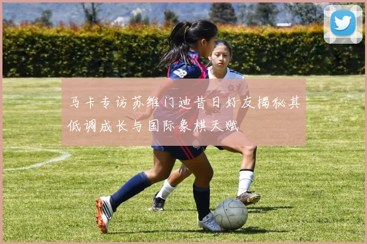马卡专访苏维门迪昔日好友揭秘其低调成长与国际象棋天赋