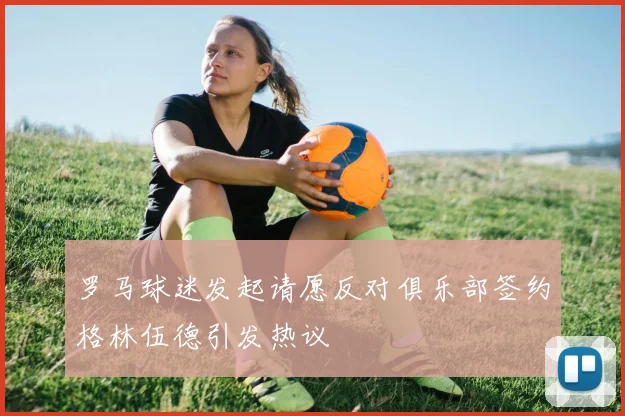 罗马球迷发起请愿反对俱乐部签约格林伍德引发热议