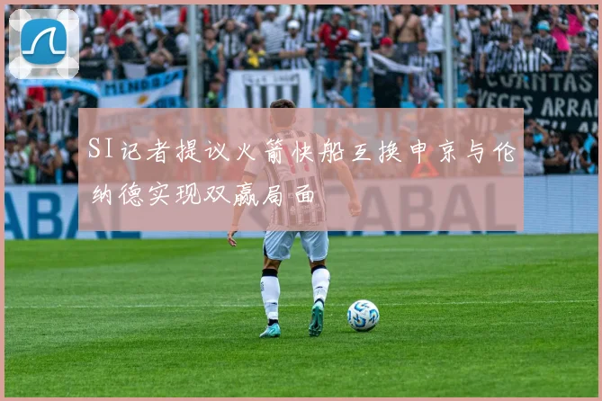SI记者提议火箭快船互换申京与伦纳德实现双赢局面