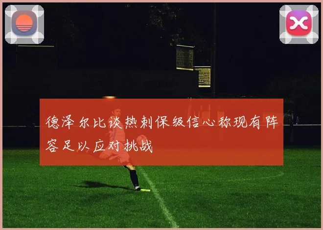 德泽尔比谈热刺保级信心称现有阵容足以应对挑战