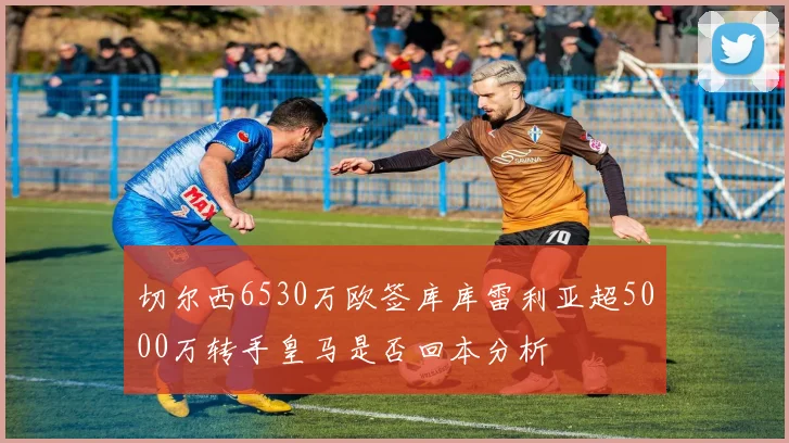 切尔西6530万欧签库库雷利亚超5000万转手皇马是否回本分析