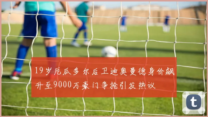 19岁厄瓜多尔后卫迪奥曼德身价飙升至9000万豪门争抢引发热议