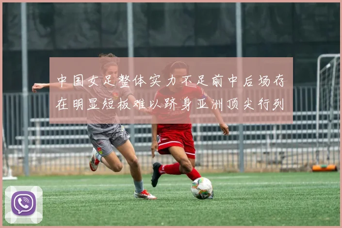 中国女足整体实力不足前中后场存在明显短板难以跻身亚洲顶尖行列