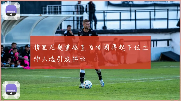 穆里尼奥重返皇马传闻再起下任主帅人选引发热议