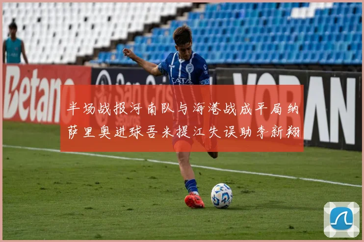 半场战报河南队与海港战成平局纳萨里奥进球吾米提江失误助李新翔扳平