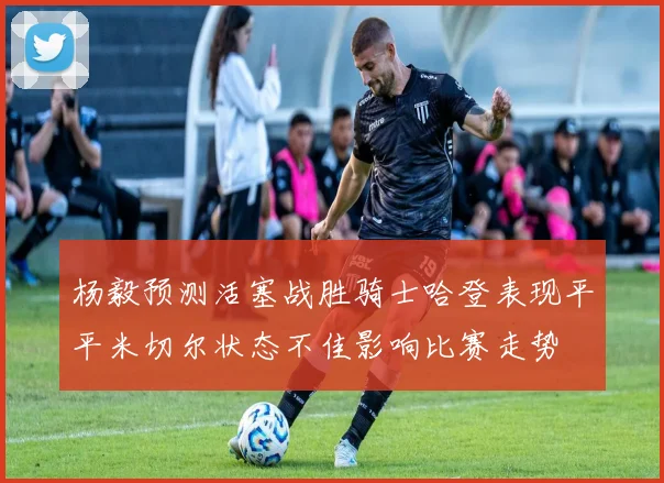 杨毅预测活塞战胜骑士哈登表现平平米切尔状态不佳影响比赛走势
