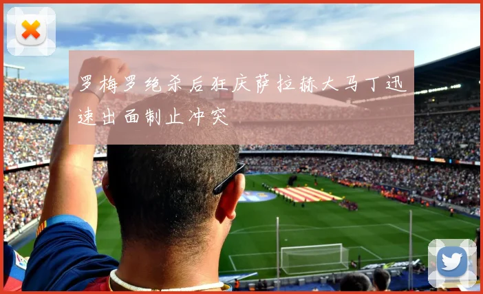 罗梅罗绝杀后狂庆萨拉赫大马丁迅速出面制止冲突