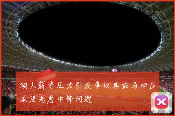湖人薪资压力引发争议库兹马回应浓眉老詹中锋问题