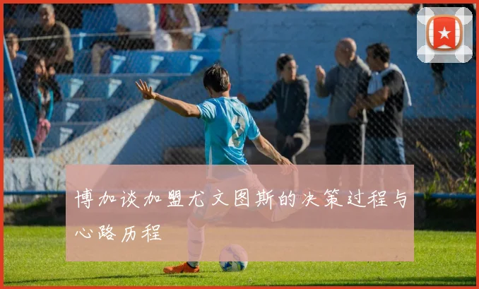 博加谈加盟尤文图斯的决策过程与心路历程