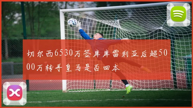 切尔西6530万签库库雷利亚后超5000万转手皇马是否回本