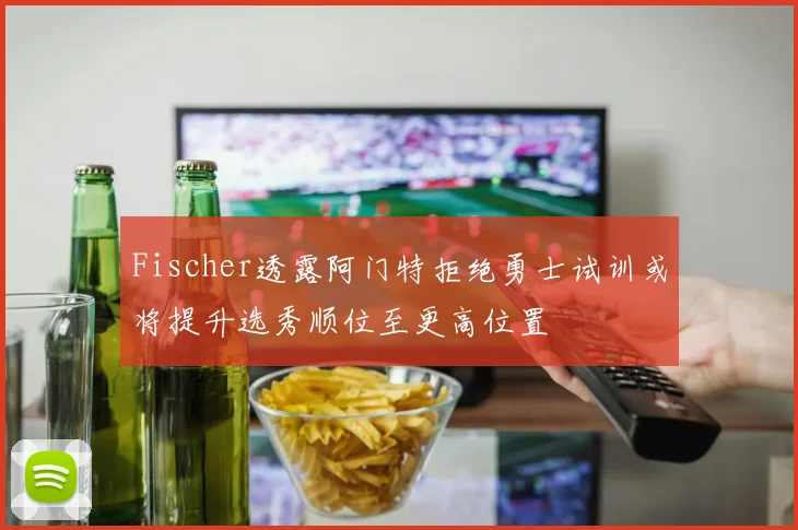 Fischer透露阿门特拒绝勇士试训或将提升选秀顺位至更高位置